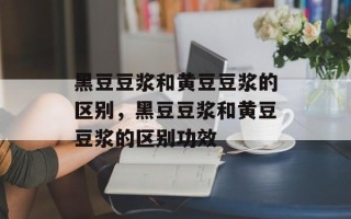 黑豆豆浆和黄豆豆浆的区别，黑豆豆浆和黄豆豆浆的区别功效