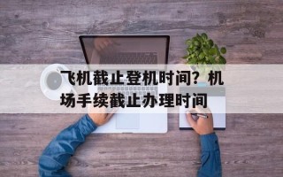 飞机截止登机时间？机场手续截止办理时间