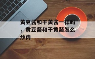 黄豆酱和干黄酱一样吗，黄豆酱和干黄酱怎么炒肉