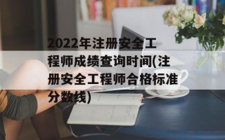 2022年注册安全工程师成绩查询时间(注册安全工程师合格标准分数线)