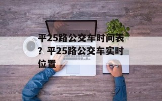 平25路公交车时间表？平25路公交车实时位置