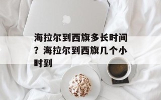 海拉尔到西旗多长时间？海拉尔到西旗几个小时到