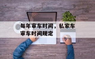 每年审车时间，私家车审车时间规定
