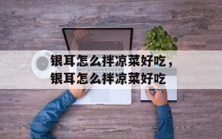 银耳怎么拌凉菜好吃，银耳怎么拌凉菜好吃