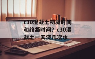 c30混凝土初凝时间和终凝时间？c30混凝土一天浇几次水