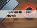 什么时间喝茶？什么时间段喝茶
