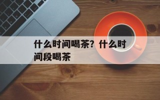 什么时间喝茶？什么时间段喝茶