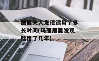 居里夫人发现镭用了多长时间(玛丽居里发现镭用了几年)