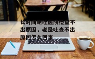长时间呕吐医院检查不出原因，老是吐查不出原因怎么回事