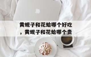 黄蚬子和花蛤哪个好吃，黄蚬子和花蛤哪个贵
