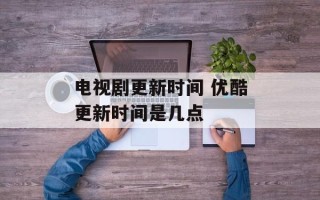 电视剧更新时间 优酷更新时间是几点
