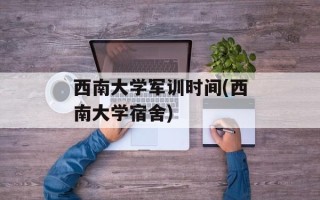 西南大学军训时间(西南大学宿舍)