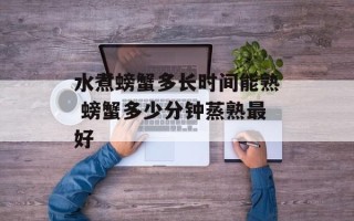 水煮螃蟹多长时间能熟 螃蟹多少分钟蒸熟最好