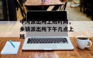中河派出所上班时间，乡镇派出所下午几点上班