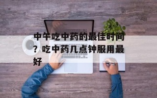 中午吃中药的最佳时间？吃中药几点钟服用最好
