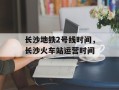 长沙地铁2号线时间，长沙火车站运营时间