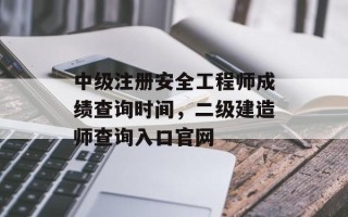 中级注册安全工程师成绩查询时间，二级建造师查询入口官网