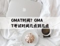 GMAT时间？GMAT考试时间几点到几点