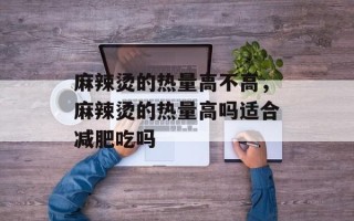 麻辣烫的热量高不高，麻辣烫的热量高吗适合减肥吃吗