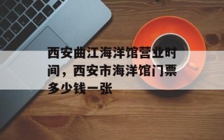 西安曲江海洋馆营业时间，西安市海洋馆门票多少钱一张