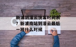 新浦到灌云快客时间表？新浦南站到灌云最后一班什么时候