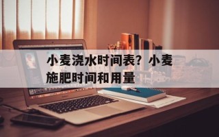 小麦浇水时间表？小麦施肥时间和用量
