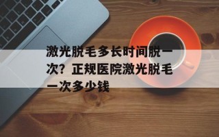 激光脱毛多长时间脱一次？正规医院激光脱毛一次多少钱