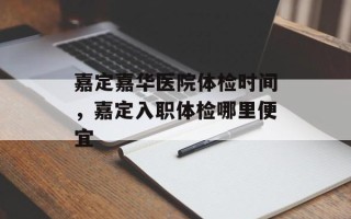 嘉定嘉华医院体检时间，嘉定入职体检哪里便宜
