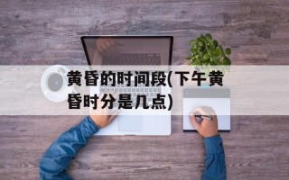 黄昏的时间段(下午黄昏时分是几点)