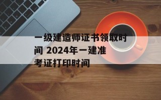 一级建造师证书领取时间 2024年一建准考证打印时间