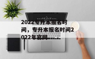 2022专升本报名时间，专升本报名时间2022年官网
