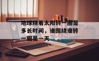 地球绕着太阳转一圈是多长时间，谁围绕谁转一圈是一天