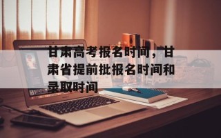 甘肃高考报名时间，甘肃省提前批报名时间和录取时间