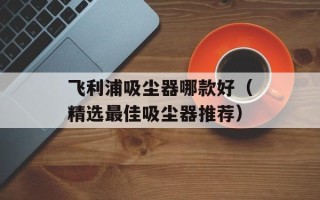 飞利浦吸尘器哪款好（精选最佳吸尘器推荐）