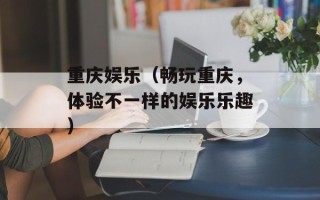 重庆娱乐（畅玩重庆，体验不一样的娱乐乐趣）