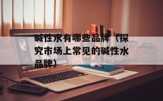 碱性水有哪些品牌（探究市场上常见的碱性水品牌）