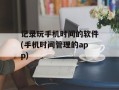 记录玩手机时间的软件(手机时间管理的app)