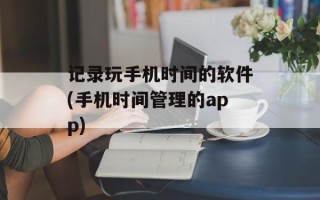 记录玩手机时间的软件(手机时间管理的app)