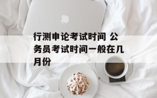 行测申论考试时间 公务员考试时间一般在几月份