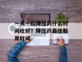 一天一粒降压药什么时间吃好？降压药最佳服用时间