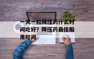 一天一粒降压药什么时间吃好？降压药最佳服用时间
