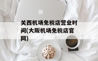 关西机场免税店营业时间(大阪机场免税店官网)