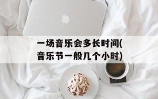 一场音乐会多长时间(音乐节一般几个小时)