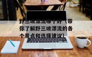 野三坡漂流哪个好（带你了解野三坡漂流的各个景点和选择建议）