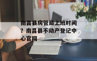 南昌县房管局上班时间？南昌县不动产登记中心官网