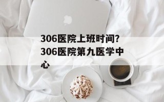 306医院上班时间？306医院第九医学中心
