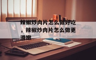 辣椒炒肉片怎么做好吃，辣椒炒肉片怎么做更滑嫩