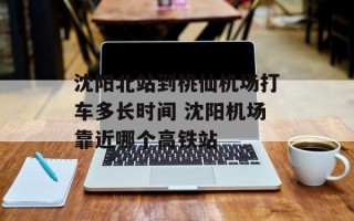 沈阳北站到桃仙机场打车多长时间 沈阳机场靠近哪个高铁站