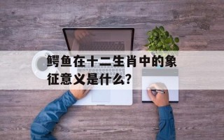 鳄鱼在十二生肖中的象征意义是什么？
