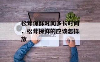 松茸保鲜时间多长时间，松茸保鲜的应该怎样放